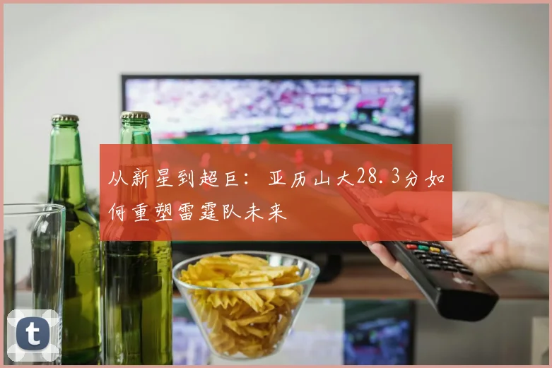 从新星到超巨:亚历山大28.3分如何重塑雷霆队未来