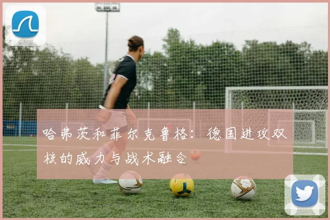哈弗茨和菲尔克鲁格：德国进攻双核的威力与战术融合