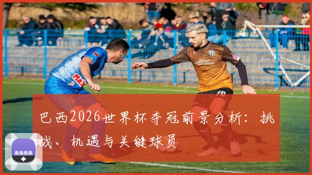 巴西2026世界杯夺冠前景分析:挑战、机遇与关键球员