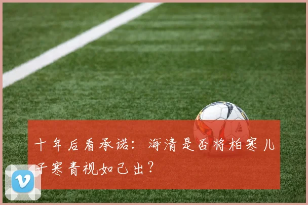 十年后看承诺:海清是否将柏寒儿子寒青视如己出?