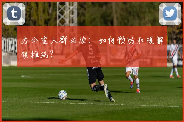 办公室人群必读：如何预防和缓解颈椎病？