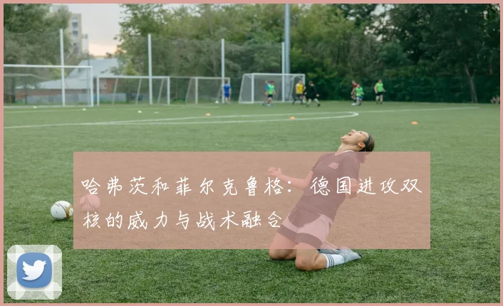 哈弗茨和菲尔克鲁格:德国进攻双核的威力与战术融合