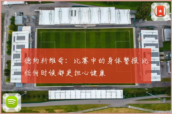 德约科维奇:比赛中的身体警报 比任何时候都更担心健康