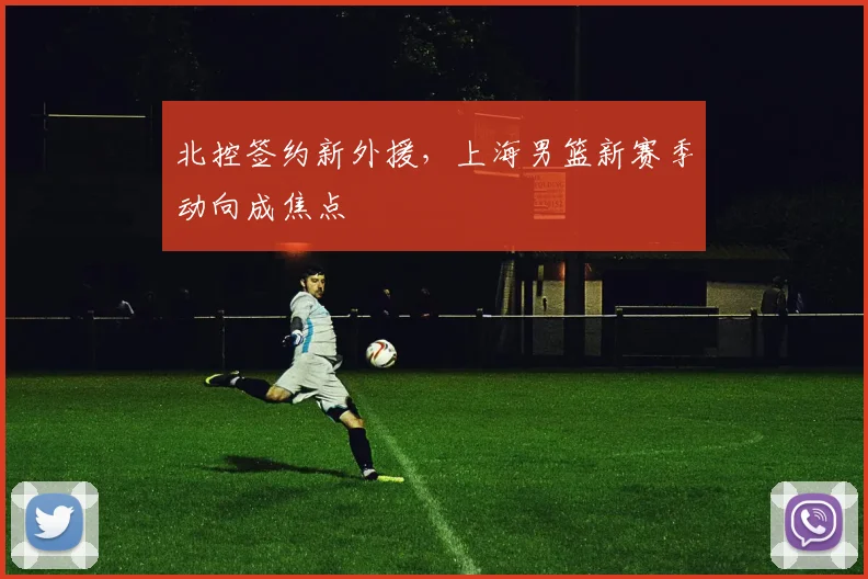 北控签约新外援,上海男篮新赛季动向成焦点