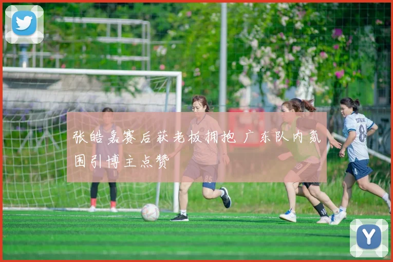 张皓嘉赛后获老板拥抱 广东队内氛围引博主点赞