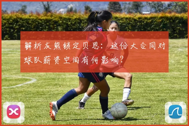 解析灰熊锁定贝恩：这份大合同对球队薪资空间有何影响？