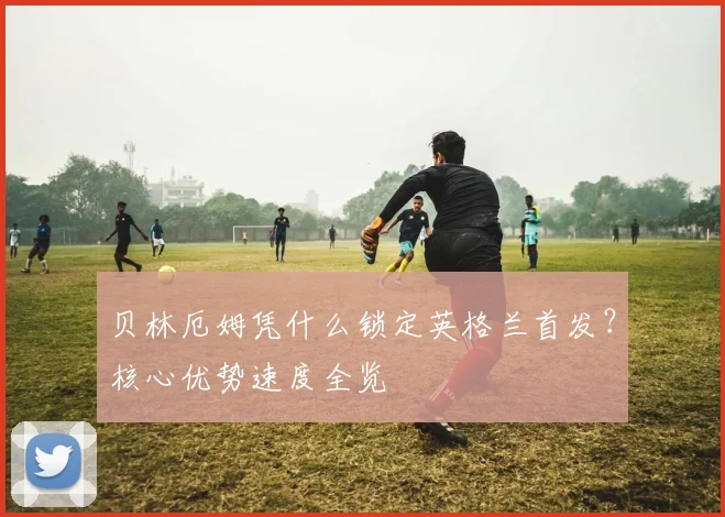 贝林厄姆凭什么锁定英格兰首发？核心优势速度全览