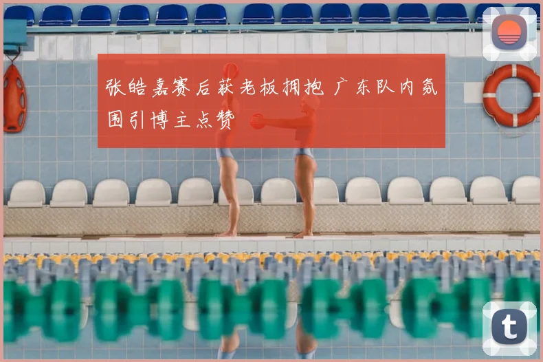 张皓嘉赛后获老板拥抱 广东队内氛围引博主点赞