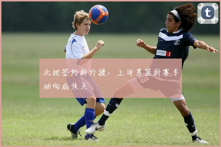 北控签约新外援,上海男篮新赛季动向成焦点
